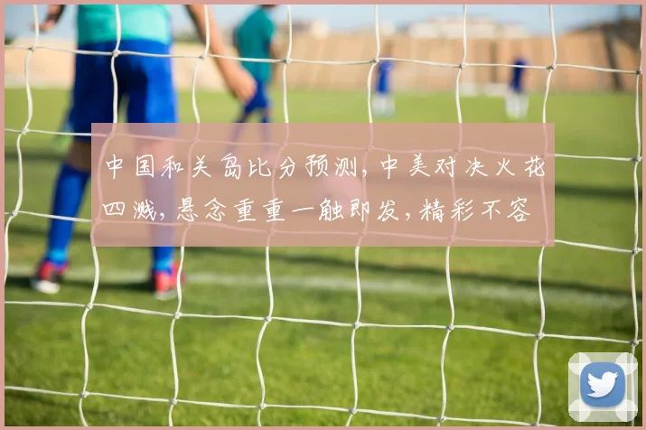 中国和关岛比分预测,中美对决火花四溅,悬念重重一触即发,精彩不容错过