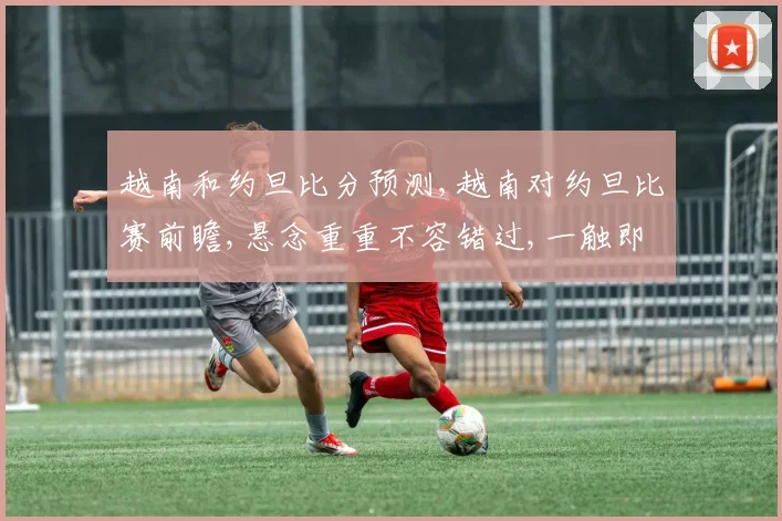 越南和约旦比分预测,越南对约旦比赛前瞻,悬念重重不容错过,一触即发