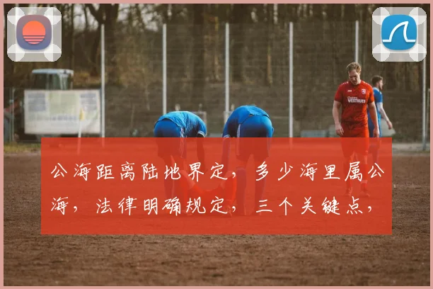 公海距离陆地界定，多少海里属公海，法律明确规定，三个关键点，不容忽视。